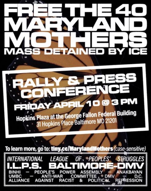 Free the 40 Maryland Mothers Mass Detained by ICE

Rally & Press Conference
Friday April 10 @ 3 PM
Hopkins Plaza at the George Fallon Federal Building
31 Hopkins Place Baltimore MD 21201

To learn more, go to: tiny.cc/MarylandMothers (case-sensitive)

International League of People's Struggles
I.L.P.S. Baltimore-DMV
BINHI - People's Power Assembly - Anakbayan
UMBC - Anti-War Committee DMV - D.C.
Alliance Against Racist & Political Repression