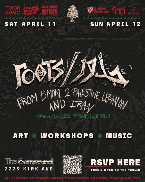 Sat April 11
Sun April 12

𝙧𝙤𝙤𝙩𝙨 / جذور: 𝙁𝙧𝙤𝙢 𝘽𝙖𝙡𝙩𝙞𝙢𝙤𝙧𝙚 𝙩𝙤 𝙋𝙖𝙡𝙚𝙨𝙩𝙞𝙣𝙚, 𝙇𝙚𝙗𝙖𝙣𝙤𝙣, 𝙖𝙣𝙙 𝙄𝙧𝙖𝙣

Broadcasted Live by Transceiver Radio

Art * Workshops * Music

The Compound
2239 Kirk Ave

[QR Code] RSVP Here Free & Open to the public

All proceeds go towards mutual aid efforts in Palestine, Lebanon, and Iran