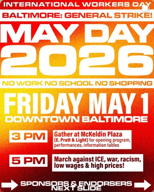 INTERNATIONAL WORKERS DAY
BALTIMORE: GENERAL STRIKE!
MAY DAY 2026
NO WORK NO SCHOOL NO SHOPPING
FRIDAY MAY 1
DOWNTOWN BALTIMORE
3 PM: Gather at McKeldin Plaza (E. Pratt & Light) for opening program, performances, information tables
5 PM: March against ICE, war, racism, low wages & high prices!
