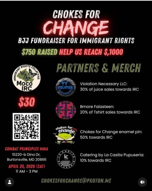 Chokes for Change
BJJ Fundraiser for Immigrant Rights
$750 Raised
Help us reach $1,000

Moco IRC

Partners & Merch
Violence Necessary LLC:
30% of juice sales towards IRC
Bmore Falasteen:
20% of T-shirt sales towards IRC
Chokes for Change enamel pin:
50% towards IRC
Catering by La Casita Pupuseria:
10% towards IRC

$30
Combat Principles MMA
15220-b Dino Dr,
Burtonsville, MD 20866
April 25, 2026 (Sat)
11 AM - 3 PM
ChokesForChange@proton.me