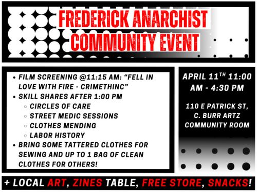 Frederick Anarchist Community Event

* Film Screening @ 11:15 AM: "Fell in love with fire - Crimethinc"
* Skill shares after 1:00 PM
** Circles of Care
** Street Medic Sessions
** Clothes Mending
** Labor History
* Bring some tattered clothes for sewing and up to 1 bag of clean clothes for others!

April 11th 11:00 AM - 4:30 PM

110 E. Patrick St. C. Burr Artz Community Room

+ Local Art, Zines table, Free store, Snacks!