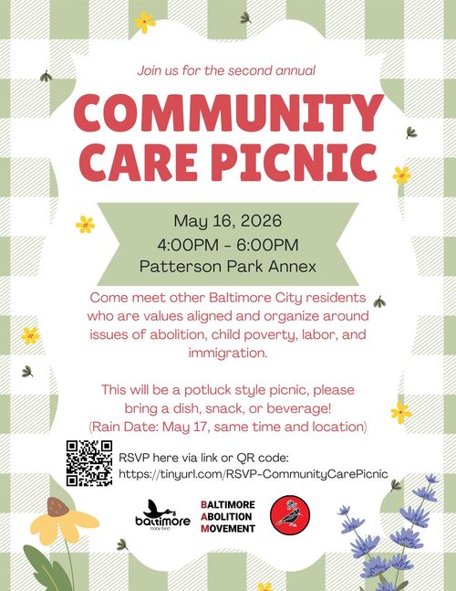 Join us for the second annual Community Care Picnic

May 16, 2026
4:00PM - 6:00PM
Patterson Park Annex

Come meet other Baltimore City residents who are values aligned and organize around issues of abolition, child poverty, labor, and immigration.

This will be a potluck style picnic, please bring a dish, snack, or beverage!
(Rain Date: May 17, same time and location)

RSVP here via link or QR code:
https://tinyurl.com/RSVP-CommunityCarePicnic

Baltimore Baby Fund
Baltimore Abolition Movement
Greater Baltimore Democratic Socialists of America