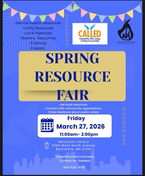 C.A.L.L.E.D.
Communities, Alive, Loving, & Lifting Everyone Daily

NH
North Avenue & Hilton Street
Business and Community Task Force

SPRING RESOURCE FAIR

Friday
March 27, 2026
11:00am - 2:00pm

Walbrook Library
3203 West North Avenue
Baltimore, MD 21216

- Mental Health Resources
- Utility Resources
- Local Agencies
- Reentry Resources
- Clothing
- Diapers

- Get local resources
- Connect with community organizations
- Share feedback about publicy safety

Question and Concerns
Contact Ms. Nadean

443-525-9014
