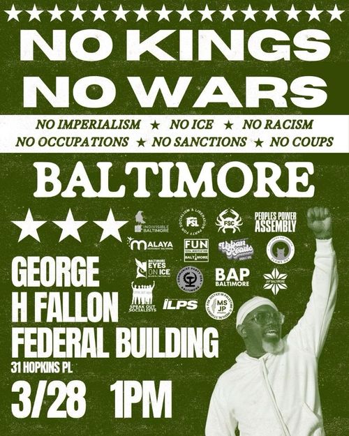 No Kings No Wars Baltimore
No Imperialism
No ICE
No Racism
No Occupations
No Sanctions
No Coups

George H Fallon Federal Building
31 Hopkins Pl
3/28 1PM

Indivisible Baltimore
Party for Socialism and Liberation
FSC
Peoples Power Assembly
Malaya Movement Baltimore
Federal Unionists Network Baltimore
Urban Reads Bookstore
Claws Out
Speak Out Socialists
ILPS
Medical Students for Justice in Palestine
BAP Baltimore
JVP Baltimore