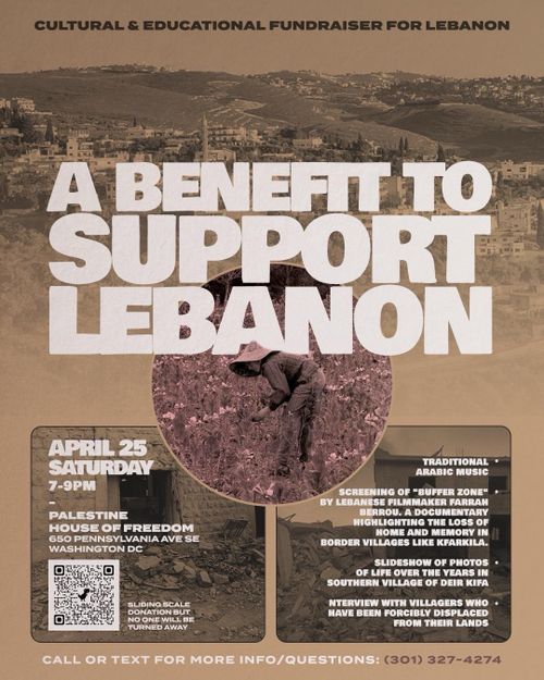 Cultural & Educational Fundraiser for Lebanon

A Benefit to Support Lebanon

April 25
Saturday
7-9PM
-
Palestine House of Freedom
650 Pennsylvania Ave SE Washington DC

Sliding scale donation but no one will be turned away

* Traditional Arabic music
* Screening of "Buffer Zone" by Lebanese filmmaker Farrah Berrou. A documentary highlighting the loss of home and memory in border villages like Kfarkila.
* Slideshow of photos of life over the years in southern village of Dier Kifa
* Nterview with villagers who have been forcibly displaced from their lands

Call or text for more info/questions: (301) 327-4274