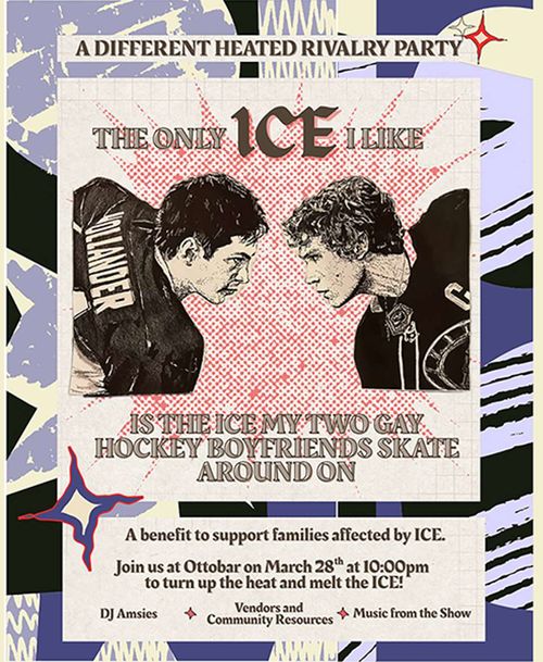 A different heated rivalry party

The only ICE I like is the ice my two gay hockey boyfriends skate around on

A benefit to support families affected by ICE.

Join us at Ottobar on March 28th at 10:00pm to turn up the heat and melt the ICE!

DJ Amsies * Vendors and Community Resources * Music from the Show