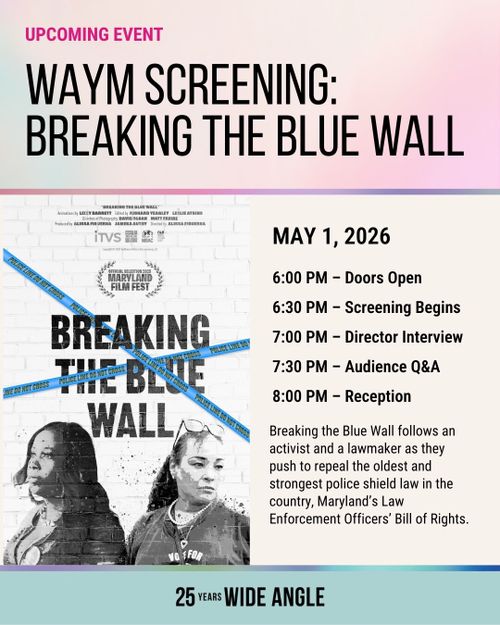UPCOMING EVENT
WAYM SCREENING:
BREAKING THE BLUE WALL

MAY 1, 2026
6:00 PM - Doors Open
6:30 PM - Screening Begins
7:00 PM - Director Interview
7:30 PM - Audience Q&A
8:00 PM - Reception

Breaking the Blue Wall follows an activist and a lawmaker as they push to repeal the oldest and strongest police shield law in the country, Maryland's Law Enforcement Officers' Bill of Rights

25 Years WIDE ANGLE
