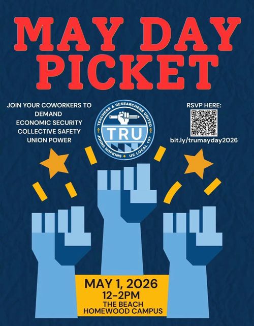 MAY DAY PICKET
(Graphic) TEACHERS & RESEARCHERS, JOHN HOPKINS, UE LOCAL 197

JOIN YOUR COWORKERS TO 
	DEMAND
	ECONOMIC SECURITY
	COLLECTIVE SAFETY
	UNION POWER

MAY 1, 2026
12-2PM
THE BEACH
HOMEWOOD CAMPUS

RSVP HERE:
[QR Code]
bit.ly/trumayday2026
