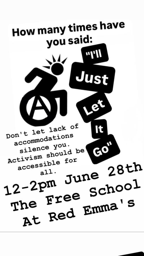 The poster depicts a stick figure drawing of a punk in a wheel chair. You can tell they are a punk by their mohawk. The wheel chair wheel is a circle A.

The poster reads:

How many times have you said: "I'll just let it go"

Don't let lack of accommodations silence you. Activism should be accessible for all.

12-2pm June 28th
The Free School At Red Emma's
