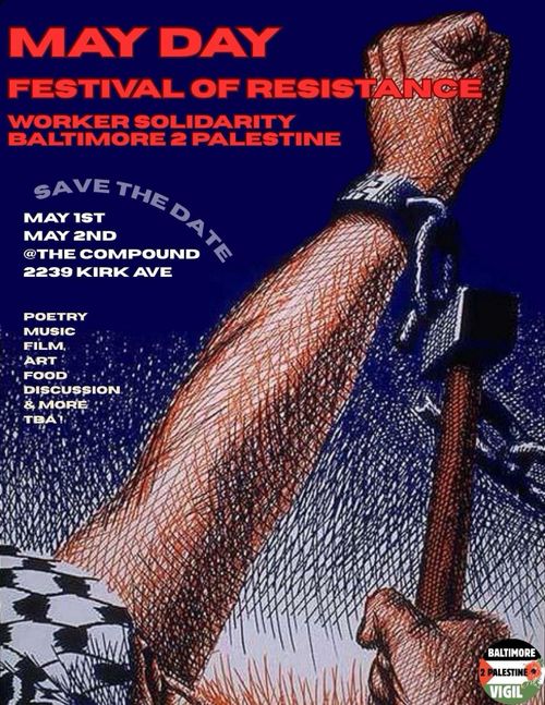 MAY DAY
FESTIVAL OF RESISTANCE
WORKER SOLIDARITY
BALTIMORE 2 PALESTINE
SAVE THE DATE
MAY 1ST
MAY 2ND
@THE COMPOUND
2239 KIRK AVE

POETRY
MUSIC
FILM
ART
FOOD
DISCUSSION
& MORE
TBA!

BALTIMORE 2 PALESTINE VIGIL
