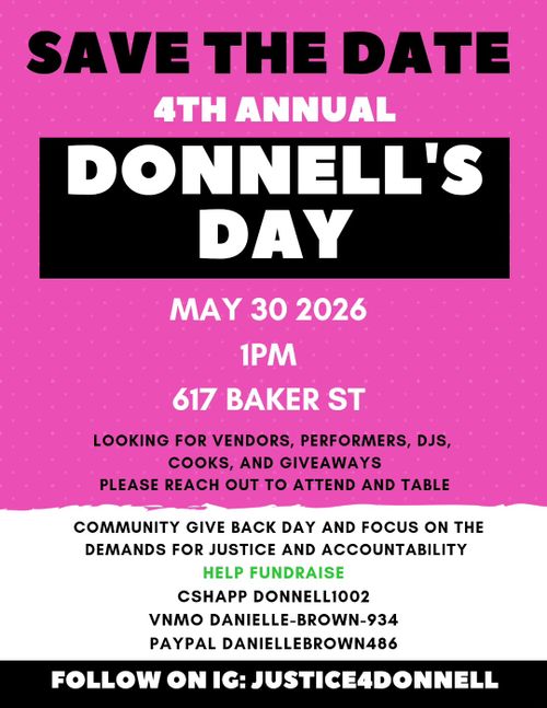 Save the date

4th Annual
Donnell's Day
May 30
1 PM
617 Baker St

Looking for Vendors, Perfomers, DJs, Cooks, and Giveaways

Please reach out to attend and table

Community give back day and focus on the demands for justice and accountability

Help fundraise
Cshapp Donnell1002
Vnmo Danielle-Brown-934
Paypal DanielleBrown486