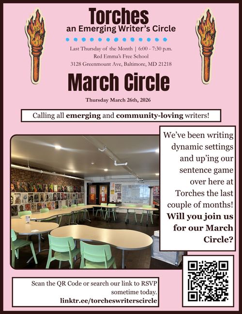 Torches an Emerging Writer's Circle

Last Thursday of March | 6:00 - 7:30 p.m.
Red Emma's Free School
3128 Greenmount Ave, Baltimore, MD 21218

March Circle
Thursday March 26th, 2026

Calling all emerging and community-loving writers!

We've been writing dynamic settings and up'ing out sentence game over here at Torches the last couple of months! Will you join us for our March Circle?

Scan the QR Code or search our link to RSVP sometime today. linktr.ee/torcheswriterscircle