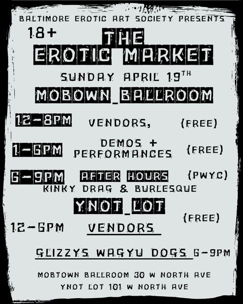 Baltimore Erotic Art Society Presents
The Erotic Market
18+
Sunday April 19th

Mobtown Ballroom
12-8 PM Vendors, (Free)
1-6 PM Demos + Performances (Free)
6-9 PM After Hours (PWYC)
Kinky Drag & Burlesque

YNOT Lot
12-6 PM Vendors (Free)
Glizzys Wagyu Dogs 6-9 PM

Mobtown Ballroom 30 W North Ave
YNOT Lot 101 W North Ave