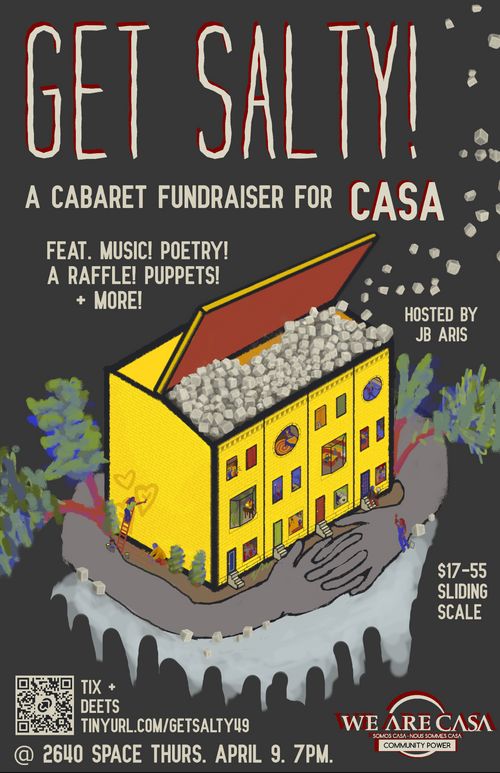 Get Salty! A Cabaret Fundraiser for CASA

Feat. Music! Poetry! A Raffle! Puppets! + More!

Hosted by JB Aris

$17-55 Sliding Scale

Tix + Deets TINYURL.COM/GETSALTY49

@ 2640 Space Thurs. April 9. 7 PM.

WE ARE CASA
SOMOS CASA - NOUS SOMMES CASA
COMMUNITY POWER