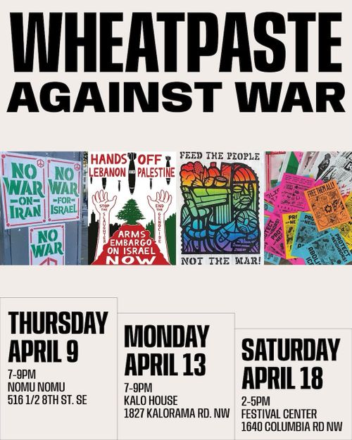 Wheatpaste Against War

Thursday April 9
7-9PM
Nomu Nomu
516 1/2 8th St. SE

Monday
April 13
7-9PM
Kalo House
1827 Kalorama Rd. NW

Saturday April 18
2-5PM
Festival Center
1640 Columbia Rd NW